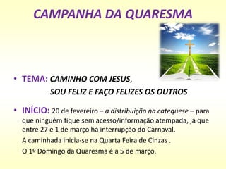 CAMPANHA DA QUARESMA
• TEMA: CAMINHO COM JESUS,
SOU FELIZ E FAÇO FELIZES OS OUTROS
• INÍCIO: 20 de fevereiro – a distribuição na catequese – para
que ninguém fique sem acesso/informação atempada, já que
entre 27 e 1 de março há interrupção do Carnaval.
A caminhada inicia-se na Quarta Feira de Cinzas .
O 1º Domingo da Quaresma é a 5 de março.
 