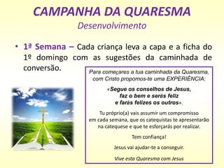 CAMPANHA DA QUARESMA
Desenvolvimento
• 1ª Semana – Cada criança leva a capa e a ficha do
1º domingo com as sugestões da caminhada de
conversão. Para começares a tua caminhada da Quaresma,
com Cristo propomos-te uma EXPERIÊNCIA:
«Segue os conselhos de Jesus,
faz o bem e serás feliz
e farás felizes os outros».
Tu próprio(a) vais assumir um compromisso
em cada semana, que os catequistas te apresentarão
na catequese e que te esforçarás por realizar.
Tem confiança!
Jesus vai ajudar-te a conseguir.
Vive esta Quaresma com Jesus
 