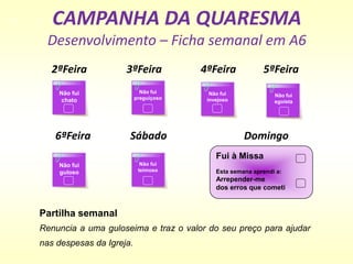 CAMPANHA DA QUARESMA
Desenvolvimento – Ficha semanal em A6
Não fui
chato
Fui à Missa
Esta semana aprendi a:
Arrepender-me
dos erros que cometi
2ªFeira 3ªFeira 4ªFeira 5ªFeira
Não fui
preguiçoso
Não fui
invejoso
Não fui
egoísta
6ªFeira Sábado Domingo
Não fui
guloso
Não fui
teimoso
Partilha semanal
Renuncia a uma guloseima e traz o valor do seu preço para ajudar
nas despesas da Igreja.
 