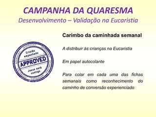 CAMPANHA DA QUARESMA
Desenvolvimento – Validação na Eucaristia
Carimbo da caminhada semanal
A distribuir às crianças na Eucaristia
Em papel autocolante
Para colar em cada uma das fichas
semanais como reconhecimento do
caminho de conversão experienciado
 