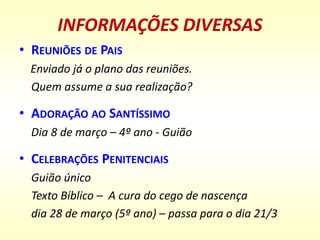 INFORMAÇÕES DIVERSAS
• REUNIÕES DE PAIS
Enviado já o plano das reuniões.
Quem assume a sua realização?
• ADORAÇÃO AO SANTÍSSIMO
Dia 8 de março – 4º ano - Guião
• CELEBRAÇÕES PENITENCIAIS
Guião único
Texto Bíblico – A cura do cego de nascença
dia 28 de março (5º ano) – passa para o dia 21/3
 
