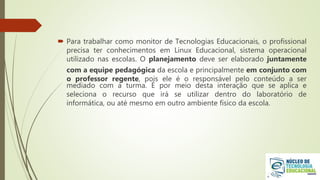  Para trabalhar como monitor de Tecnologias Educacionais, o profissional
precisa ter conhecimentos em Linux Educacional, sistema operacional
utilizado nas escolas. O planejamento deve ser elaborado juntamente
com a equipe pedagógica da escola e principalmente em conjunto com
o professor regente, pois ele é o responsável pelo conteúdo a ser
mediado com a turma. É por meio desta interação que se aplica e
seleciona o recurso que irá se utilizar dentro do laboratório de
informática, ou até mesmo em outro ambiente físico da escola.
 