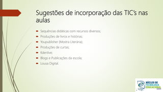 Sugestões de incorporação das TIC’s nas
aulas
 Sequências didáticas com recursos diversos;
 Produções de livros e histórias;
 Youpublisher (Mostra Literária);
 Produções de curtas;
 Kdenlive;
 Blogs e Publicações da escola;
 Lousa Digital.
 