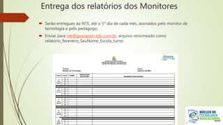 Entrega dos relatórios dos Monitores
 Serão entregues ao NTE, até o 5º dia de cada mês, assinados pelo monitor de
tecnologia e pelo pedagogo.
 Enviar para nte@guarapari-edu.com.br, arquivo renomeado como
relatório_fevereiro_SeuNome_Escola_turno
 