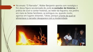  No ensaio “O Narrador”, Walter Benjamin aponta com nostalgia o
fim dessa figura secularizada do justo, o contador de histórias. A
prática de ouvir e contar histórias, ao redor da fogueira, nos jardins
em meio às festas familiares, se extinguiu ou, quando muito,
agoniza em lugares distantes. Talvez, porque a fonte da qual se
alimentava o narrador desaparece com a modernidade.
 
