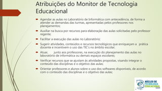 Atribuições do Monitor de Tecnologia
Educacional
 Agendar as aulas no Laboratório de Informática com antecedência, de forma a
atender as demandas das turmas, apresentadas pelos professores nos
planejamentos;
 Auxiliar na busca por recursos para elaboração das aulas solicitadas pelo professor
regente;
 Facilitar a execução das aulas no Laboratório;
 Sugerir atividades, conteúdos e recursos tecnológicos que enriqueçam a prática
docente e incentivem o uso das TIC’s no âmbito escolar;
 Atuar, junto aos professores, na execução do planejamento das aulas no
laboratório de informática ou demais espaços escolares;
 Verificar recursos que se ajustam às atividades propostas, visando integrar o
conteúdo das disciplinas e o objetivo das aulas;
 Orientar professores e alunos sobre o uso dos softwares disponíveis, de acordo
com o conteúdo das disciplinas e o objetivo das aulas;
 