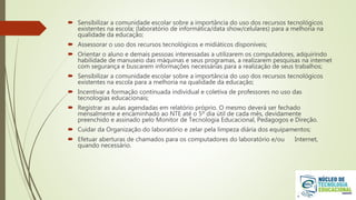  Sensibilizar a comunidade escolar sobre a importância do uso dos recursos tecnológicos
existentes na escola; (laboratório de informática/data show/celulares) para a melhoria na
qualidade da educação;
 Assessorar o uso dos recursos tecnológicos e midiáticos disponíveis;
 Orientar o aluno e demais pessoas interessadas a utilizarem os computadores, adquirindo
habilidade de manuseio das máquinas e seus programas, a realizarem pesquisas na internet
com segurança e buscarem informações necessárias para a realização de seus trabalhos;
 Sensibilizar a comunidade escolar sobre a importância do uso dos recursos tecnológicos
existentes na escola para a melhoria na qualidade da educação;
 Incentivar a formação continuada individual e coletiva de professores no uso das
tecnologias educacionais;
 Registrar as aulas agendadas em relatório próprio. O mesmo deverá ser fechado
mensalmente e encaminhado ao NTE até o 5º dia útil de cada mês, devidamente
preenchido e assinado pelo Monitor de Tecnologia Educacional, Pedagogos e Direção.
 Cuidar da Organização do laboratório e zelar pela limpeza diária dos equipamentos;
 Efetuar aberturas de chamados para os computadores do laboratório e/ou Internet,
quando necessário.
 