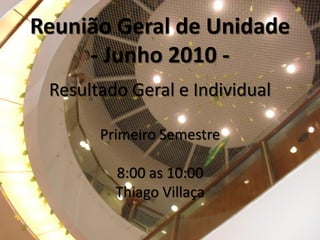 Reunião Geral de Unidade
     - Junho 2010 -
 Resultado Geral e Individual

       Primeiro Semestre

         8:00 as 10:00
         Thiago Villaça
 