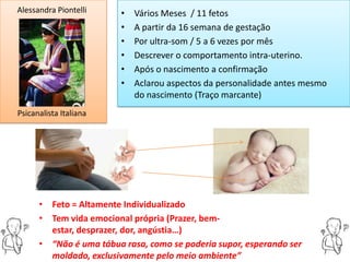 Alessandra Piontelli     •   Vários Meses / 11 fetos
                         •   A partir da 16 semana de gestação
                         •   Por ultra-som / 5 a 6 vezes por mês
                         •   Descrever o comportamento intra-uterino.
                         •   Após o nascimento a confirmação
                         •   Aclarou aspectos da personalidade antes mesmo
                             do nascimento (Traço marcante)
Psicanalista Italiana




      • Feto = Altamente Individualizado
      • Tem vida emocional própria (Prazer, bem-
        estar, desprazer, dor, angústia…)
      • “Não é uma tábua rasa, como se poderia supor, esperando ser
        moldado, exclusivamente pelo meio ambiente”
 