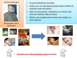 Anthony DeCasper          • Grupo de Mulheres Grávidas
                          • Leitura em voz alta determinada história infantil (5
                            semanas antes do parto);
                          • Após no nascimento / Submeteu-as a leitura das
                            mesmas histórias lidas no útero
                          • Mediu suas reações pelo número de sucções no
                            seio materno.
Pesquisador norte-
    americano




            • Existência da individualidade própria do feto
 