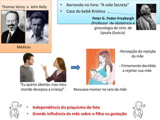 Thomas Verny e John Kelly       • Narrando no livro: “A vida Secreta”
                                • Caso do bebê Kristina
                                                 Peter G. Fedor-Freybergh
                                                (Professor de obstetrícia e
                                                  ginecologia da Univ. de
                                                      Upsala (Suécia)


        Médicos
                                                                 -Percepção da rejeição
                                                                        da mãe

                                                                 - Firmemente decidida
                                                                    a rejeitar sua mãe


         “Eu queria abortar, mas meu
          marido desejava a criança”   Recusava mamar no seio da mãe



             • Independência do psiquismo do feto
             • Grande influência da mãe sobre o filho na gestação
 