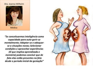 Dra. Joanna Wilheim




     Médica


“Se conceituarmos inteligência como
    capacidade para auto-gerir-se
mentalmente; Adaptar-se e adequar-
   se a situações novas; Selecionar
 condições e aproveitar experiências
     (O que implica aprendizado e
 memória) podemos concluir que de
  fato elas estão presentes no feto
desde o período inicial da gestação”
 