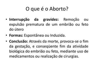 O que é o Aborto?
• Interrupção da gravidez: Remoção ou
  expulsão prematura de um embrião ou feto
  do útero
• Formas: Espontânea ou Induzida.
• Conclusão: Através da morte, provoca-se o fim
  da gestação, e conseqüente fim da atividade
  biológica do embrião ou feto, mediante uso de
  medicamentos ou realização de cirurgias.
 