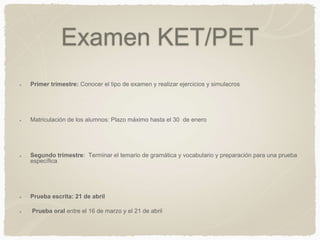 Examen KET/PET
Primer trimestre: Conocer el tipo de examen y realizar ejercicios y simulacros
Matriculación de los alumnos: Plazo máximo hasta el 30 de enero
Segundo trimestre: Terminar el temario de gramática y vocabulario y preparación para una prueba
específica
Prueba escrita: 21 de abril
Prueba oral entre el 16 de marzo y el 21 de abril
 