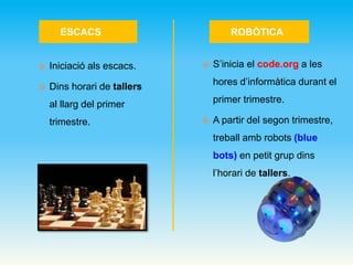 ESCACS ROBÒTICA
 Iniciació als escacs.
 Dins horari de tallers
al llarg del primer
trimestre.
 S’inicia el code.org a les
hores d’informàtica durant el
primer trimestre.
 A partir del segon trimestre,
treball amb robots (blue
bots) en petit grup dins
l’horari de tallers.
 