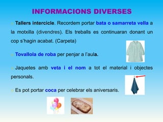 o Tallers intercicle. Recordem portar bata o samarreta vella a
la motxilla (divendres). Els treballs es continuaran donant un
cop s’hagin acabat. (Carpeta)
o Tovallola de roba per penjar a l’aula.
o Jaquetes amb veta i el nom a tot el material i objectes
personals.
o Es pot portar coca per celebrar els aniversaris.
INFORMACIONS DIVERSES
 