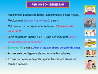  Assistència: puntualitat. Evitar l’assistència si s’està malalt.
 Medicament: recepta + autorització pares.
 Cal marcar un horari per anar a dormir. El descans és
important!!!
 Tenir en compte l’horari d’Ed. Física per venir amb roba i
calçat adequat i el necesser.
 Esmorzar bé a casa. Anar al lavabo abans de sortir de casa.
 Autonomia per lligar-se els cordons de les sabates.
 En cas de detecció de polls, aplicar tractament abans de
tornar a l’escola.
PER UN BON BENESTAR
 