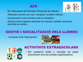 AFA
GESTIÓ I SOCIALITZACIÓ DELS LLIBRES
 És l’Associació de Famílies d’Alumnes de l’escola.
 Ofereixen serveis com ara: menjador, acollida matinal…
 Incorporació d’una monitora més al menjador.
 Subvencionen algunes activitats de l’escola: sortides, berenars,
activitats en centre...
 Contactar amb l’Ajuntament.
ACTIVITATS EXTRAESCOLARS
 Per qualsevol dubte o consulta cal parlar
directament amb les entitats organitzadores.
 