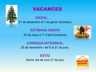 NADAL
21 de desembre al 7 de gener (inclosos)
SETMANA SANTA
25 de març a l’1 d’abril (inclosos)
JORNADA INTENSIVA:
20 de desembre i del 5 al 21 de juny.
ESTIU
Darrer dia de curs 21 de juny
VACANCES
 