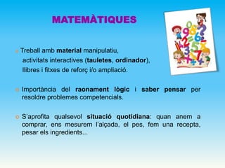 MATEMÀTIQUES
 Treball amb material manipulatiu,
activitats interactives (tauletes, ordinador),
llibres i fitxes de reforç i/o ampliació.
 Importància del raonament lògic i saber pensar per
resoldre problemes competencials.
 S’aprofita qualsevol situació quotidiana: quan anem a
comprar, ens mesurem l’alçada, el pes, fem una recepta,
pesar els ingredients...
 