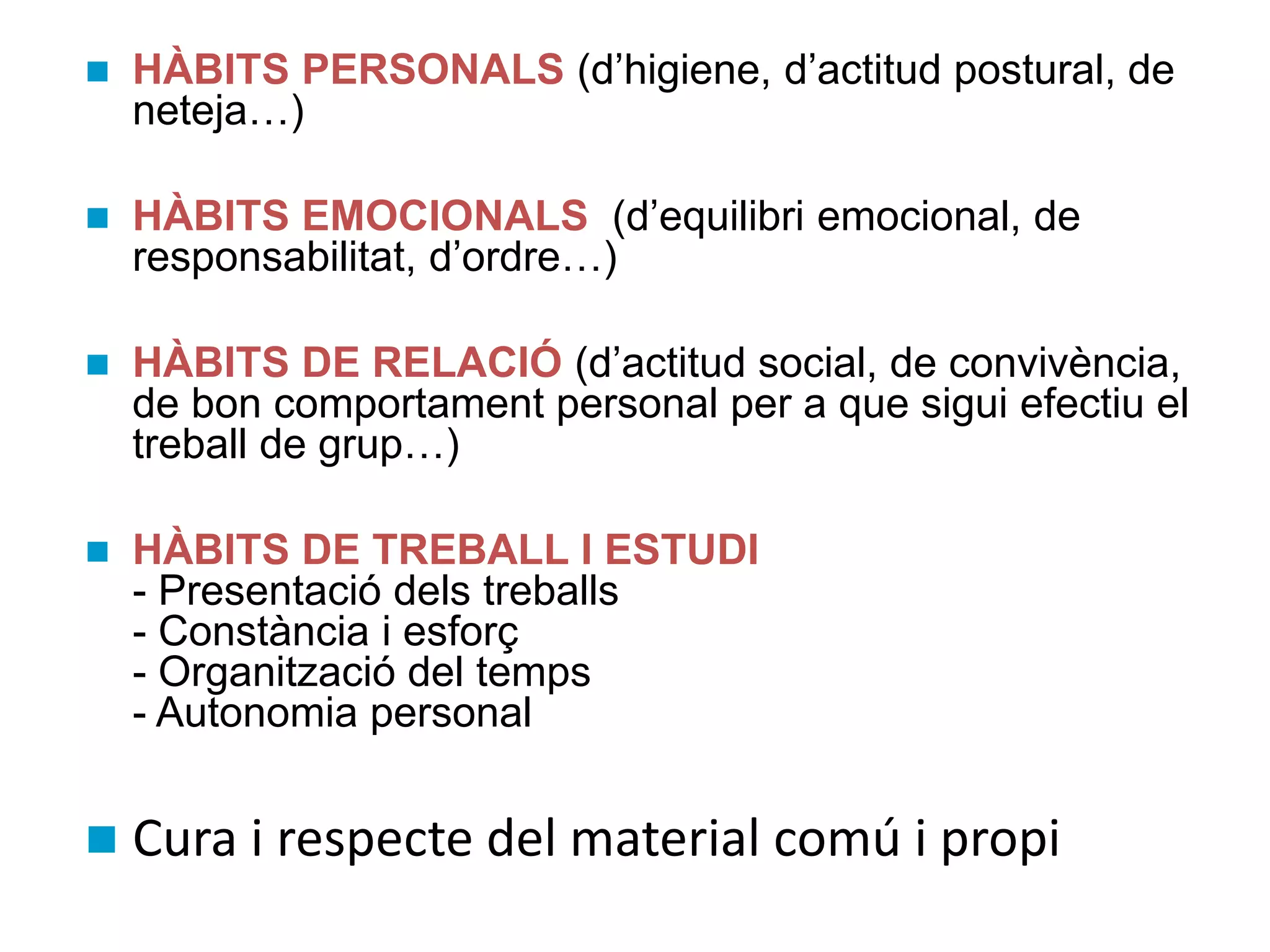 HÀBITS PERSONALS (d’higiene, d’actitud postural, de
neteja…)
 HÀBITS EMOCIONALS (d’equilibri emocional, de
responsabilitat, d’ordre…)
 HÀBITS DE RELACIÓ (d’actitud social, de convivència,
de bon comportament personal per a que sigui efectiu el
treball de grup…)
 HÀBITS DE TREBALL I ESTUDI
- Presentació dels treballs
- Constància i esforç
- Organització del temps
- Autonomia personal
 Cura i respecte del material comú i propi
 