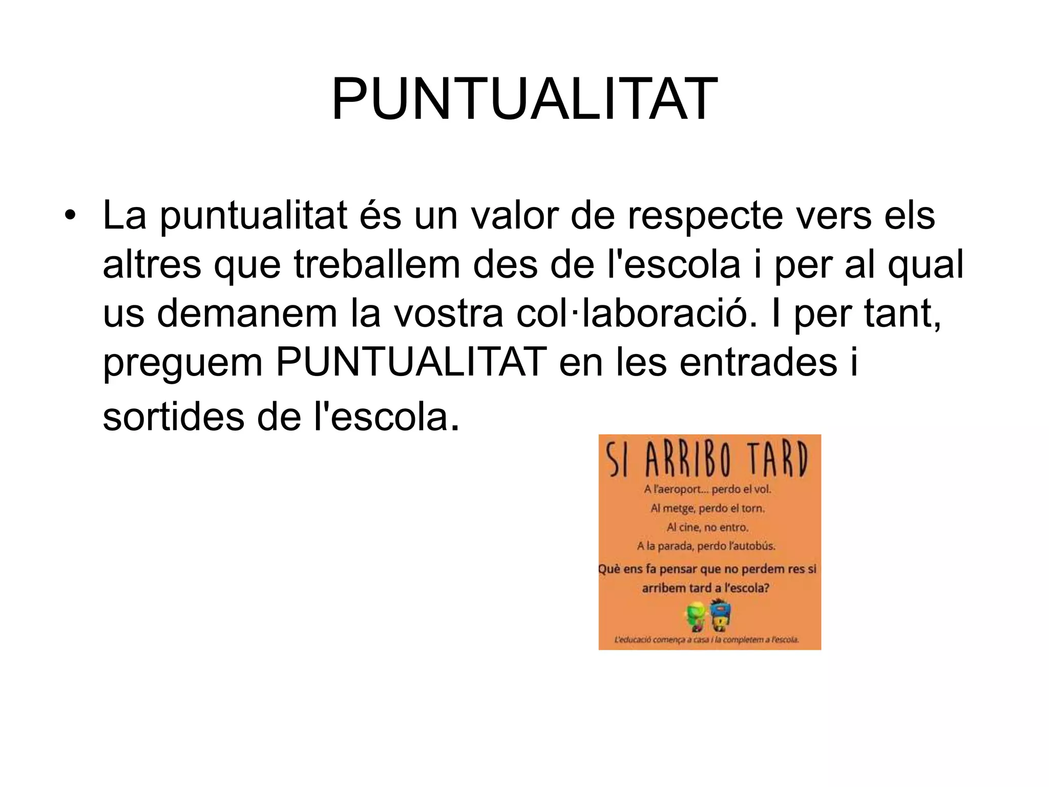 PUNTUALITAT
• La puntualitat és un valor de respecte vers els
altres que treballem des de l'escola i per al qual
us demanem la vostra col·laboració. I per tant,
preguem PUNTUALITAT en les entrades i
sortides de l'escola.
 