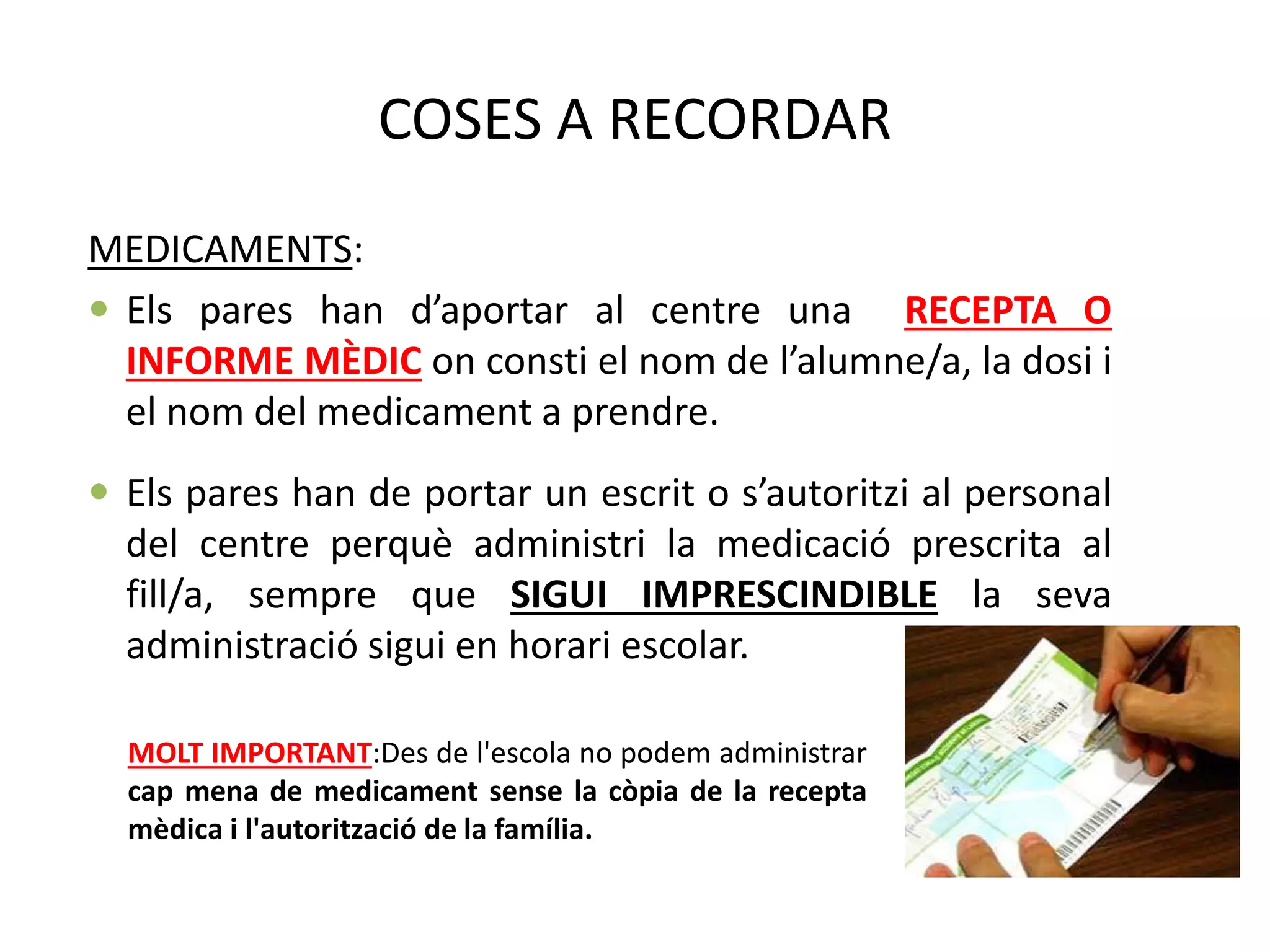 COSES A RECORDAR
MEDICAMENTS:
 Els pares han d’aportar al centre una RECEPTA O
INFORME MÈDIC on consti el nom de l’alumne/a, la dosi i
el nom del medicament a prendre.
 Els pares han de portar un escrit o s’autoritzi al personal
del centre perquè administri la medicació prescrita al
fill/a, sempre que SIGUI IMPRESCINDIBLE la seva
administració sigui en horari escolar.
MOLT IMPORTANT:Des de l'escola no podem administrar
cap mena de medicament sense la còpia de la recepta
mèdica i l'autorització de la família.
 