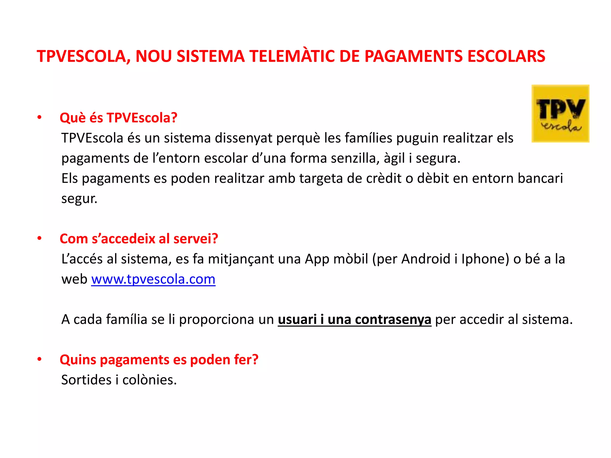 TPVESCOLA, NOU SISTEMA TELEMÀTIC DE PAGAMENTS ESCOLARS
• Què és TPVEscola?
TPVEscola és un sistema dissenyat perquè les famílies puguin realitzar els
pagaments de l’entorn escolar d’una forma senzilla, àgil i segura.
Els pagaments es poden realitzar amb targeta de crèdit o dèbit en entorn bancari
segur.
• Com s’accedeix al servei?
L’accés al sistema, es fa mitjançant una App mòbil (per Android i Iphone) o bé a la
web www.tpvescola.com
A cada família se li proporciona un usuari i una contrasenya per accedir al sistema.
• Quins pagaments es poden fer?
Sortides i colònies.
 