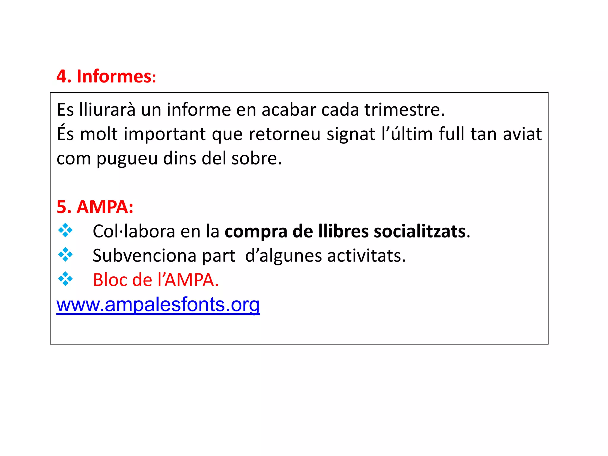 Es lliurarà un informe en acabar cada trimestre.
És molt important que retorneu signat l’últim full tan aviat
com pugueu dins del sobre.
5. AMPA:
 Col·labora en la compra de llibres socialitzats.
 Subvenciona part d’algunes activitats.
 Bloc de l’AMPA.
www.ampalesfonts.org
4. Informes:
 