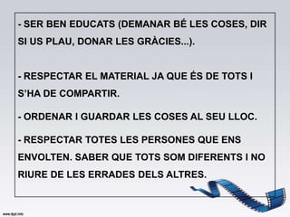 - SER BEN EDUCATS (DEMANAR BÉ LES COSES, DIR
SI US PLAU, DONAR LES GRÀCIES...).


- RESPECTAR EL MATERIAL JA QUE ÉS DE TOTS I
S’HA DE COMPARTIR.

- ORDENAR I GUARDAR LES COSES AL SEU LLOC.

- RESPECTAR TOTES LES PERSONES QUE ENS
ENVOLTEN. SABER QUE TOTS SOM DIFERENTS I NO
RIURE DE LES ERRADES DELS ALTRES.
 