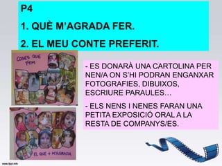 P4
1. QUÈ M’AGRADA FER.
2. EL MEU CONTE PREFERIT.

           - ES DONARÀ UNA CARTOLINA PER
           NEN/A ON S’HI PODRAN ENGANXAR
           FOTOGRAFIES, DIBUIXOS,
           ESCRIURE PARAULES…
           - ELS NENS I NENES FARAN UNA
           PETITA EXPOSICIÓ ORAL A LA
           RESTA DE COMPANYS/ES.
 