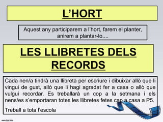 L’HORT
        Aquest any participarem a l’hort, farem el planter,
                     anirem a plantar-lo....


      LES LLIBRETES DELS
           RECORDS
Cada nen/a tindrà una llibreta per escriure i dibuixar allò que li
vingui de gust, allò que li hagi agradat fer a casa o allò que
vulgui recordar. Es treballarà un cop a la setmana i els
nens/es s’emportaran totes les llibretes fetes cap a casa a P5.
Treball a tota l’escola
 