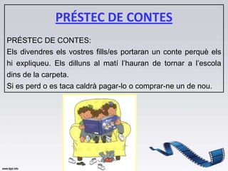 PRÉSTEC DE CONTES
PRÉSTEC DE CONTES:
Els divendres els vostres fills/es portaran un conte perquè els
hi expliqueu. Els dilluns al matí l’hauran de tornar a l’escola
dins de la carpeta.
Si es perd o es taca caldrà pagar-lo o comprar-ne un de nou.
 