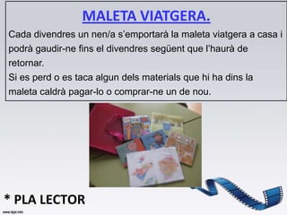 MALETA VIATGERA.
Cada divendres un nen/a s’emportarà la maleta viatgera a casa i
podrà gaudir-ne fins el divendres següent que l’haurà de
retornar.
Si es perd o es taca algun dels materials que hi ha dins la
maleta caldrà pagar-lo o comprar-ne un de nou.




* PLA LECTOR
 
