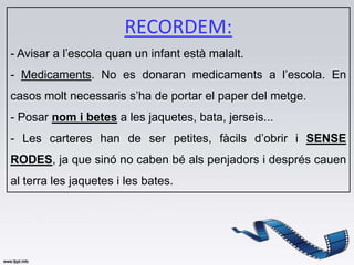 RECORDEM:
- Avisar a l’escola quan un infant està malalt.
- Medicaments. No es donaran medicaments a l’escola. En
casos molt necessaris s’ha de portar el paper del metge.
- Posar nom i betes a les jaquetes, bata, jerseis...
- Les carteres han de ser petites, fàcils d’obrir i SENSE
RODES, ja que sinó no caben bé als penjadors i després cauen
al terra les jaquetes i les bates.
 