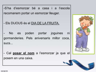 -S’ha d’esmorzar bé a casa i a l’escola
recomanem portar un esmorzar lleuger.


- Els DIJOUS és el DIA DE LA FRUITA.


-   No    es   poden   portar   joguines   ni
gormanderies. Pels aniversaris millor coca,
sucs...


- Cal posar el nom a l’esmorzar ja que el
posem en una caixa.
 