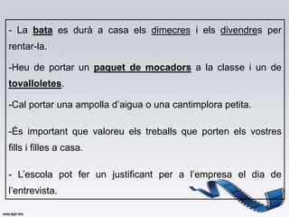 - La bata es durà a casa els dimecres i els divendres per
rentar-la.

-Heu de portar un paquet de mocadors a la classe i un de
tovalloletes.

-Cal portar una ampolla d’aigua o una cantimplora petita.

-És important que valoreu els treballs que porten els vostres
fills i filles a casa.

- L’escola pot fer un justificant per a l’empresa el dia de
l’entrevista.
 