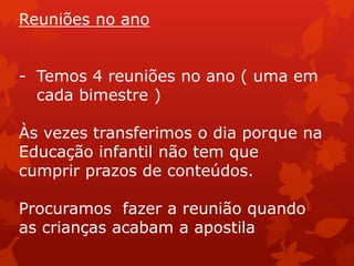 Reuniões no ano


- Temos 4 reuniões no ano ( uma em
  cada bimestre )

Às vezes transferimos o dia porque na
Educação infantil não tem que
cumprir prazos de conteúdos.

Procuramos fazer a reunião quando
as crianças acabam a apostila
 