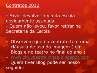 Contratos 2012

- Favor devolver a via da escola
devidamente assinada
- Quem não levou, favor retirar na
Secretaria da Escola

- Observem que no contrato tem uma
  cláusula de uso da imagem ( em
  Blogs e no teatro no final do ano )
- www.chuvaestrelinhas.blogspot.com
  Quem tiver Blog pode ser nosso
seguidor
 