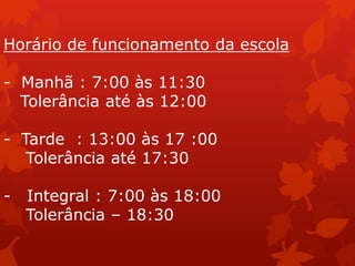 Horário de funcionamento da escola

- Manhã : 7:00 às 11:30
  Tolerância até às 12:00

- Tarde : 13:00 às 17 :00
   Tolerância até 17:30

-   Integral : 7:00 às 18:00
    Tolerância – 18:30
 