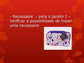 - Necessaire - para o jardim I –
Verificar a possibilidade de trazer
uma necessaire
 