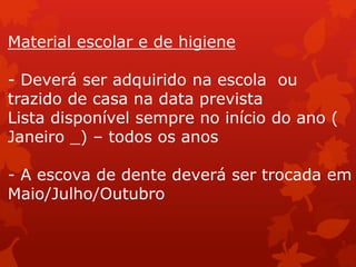 Material escolar e de higiene

- Deverá ser adquirido na escola ou
trazido de casa na data prevista
Lista disponível sempre no início do ano (
Janeiro _) – todos os anos

- A escova de dente deverá ser trocada em
Maio/Julho/Outubro
 