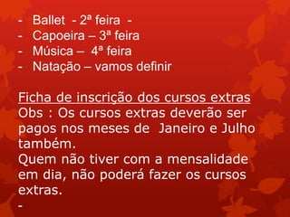 -   Ballet - 2ª feira -
-   Capoeira – 3ª feira
-   Música – 4ª feira
-   Natação – vamos definir

Ficha de inscrição dos cursos extras
Obs : Os cursos extras deverão ser
pagos nos meses de Janeiro e Julho
também.
Quem não tiver com a mensalidade
em dia, não poderá fazer os cursos
extras.
-
 