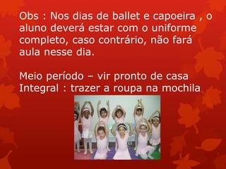 Obs : Nos dias de ballet e capoeira , o
aluno deverá estar com o uniforme
completo, caso contrário, não fará
aula nesse dia.

Meio período – vir pronto de casa
Integral : trazer a roupa na mochila
 
