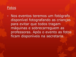 Fotos

- Nos eventos teremos um fotógrafo
  disponível fotografando as crianças
  para evitar que todos tragam
  máquinas e sobrecarreguem as
  professoras. Após o evento as fotos
  ficam disponíveis na secretaria.
 