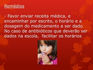 Remédios

- Favor enviar receita médica, e
encaminhar por escrito, o horário e a
dosagem do medicamento a ser dado.
No caso de antibióticos que deverão ser
dados na escola, facilitar os horários
 