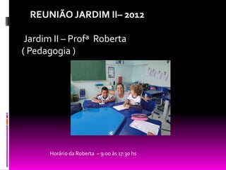 REUNIÃO JARDIM II– 2012

 Jardim II – Profª Roberta
( Pedagogia )




       Horário da Roberta – 9:00 às 17:30 hs
 