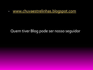 - www.chuvaestrelinhas.blogspot.com



 Quem tiver Blog pode ser nosso seguidor
 