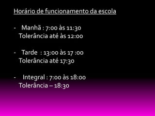 Horário de funcionamento da escola

- Manhã : 7:00 às 11:30
 Tolerância até às 12:00

- Tarde : 13:00 às 17 :00
 Tolerância até 17:30

- Integral : 7:00 às 18:00
 Tolerância – 18:30
 