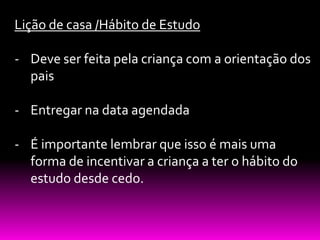 Lição de casa /Hábito de Estudo

- Deve ser feita pela criança com a orientação dos
  pais

- Entregar na data agendada

- É importante lembrar que isso é mais uma
  forma de incentivar a criança a ter o hábito do
  estudo desde cedo.
 